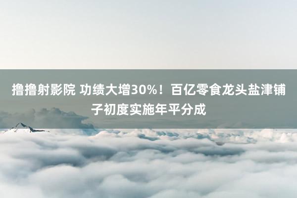 撸撸射影院 功绩大增30%！百亿零食龙头盐津铺子初度实施年平分成