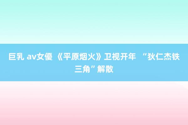 巨乳 av女優 《平原烟火》卫视开年  “狄仁杰铁三角”解散