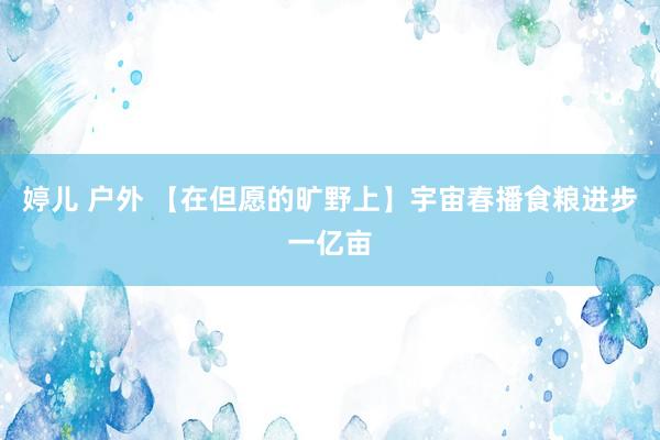 婷儿 户外 【在但愿的旷野上】宇宙春播食粮进步一亿亩