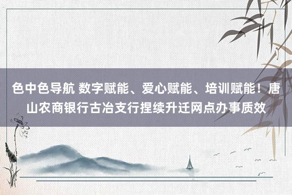 色中色导航 数字赋能、爱心赋能、培训赋能！唐山农商银行古冶支行捏续升迁网点办事质效