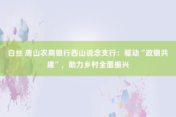 白丝 唐山农商银行西山说念支行：驱动“政银共建”，助力乡村全面振兴