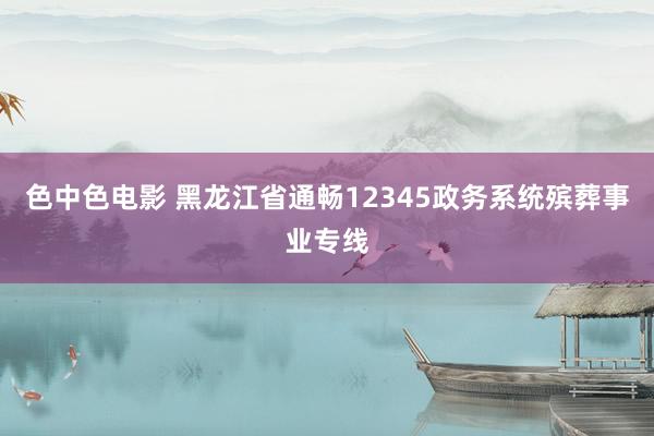色中色电影 黑龙江省通畅12345政务系统殡葬事业专线