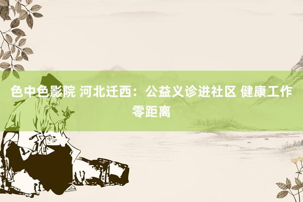 色中色影院 河北迁西：公益义诊进社区 健康工作零距离