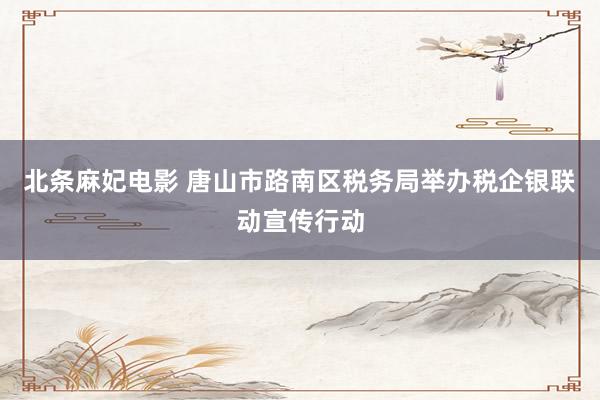 北条麻妃电影 唐山市路南区税务局举办税企银联动宣传行动