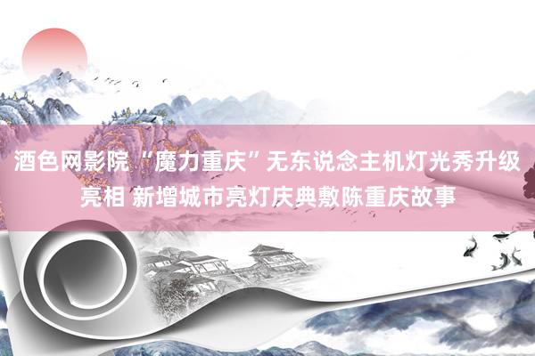 酒色网影院 “魔力重庆”无东说念主机灯光秀升级亮相 新增城市亮灯庆典敷陈重庆故事
