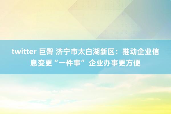 twitter 巨臀 济宁市太白湖新区：推动企业信息变更“一件事” 企业办事更方便
