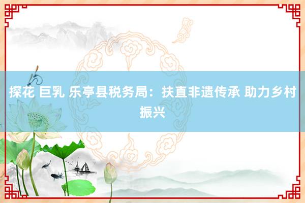 探花 巨乳 乐亭县税务局：扶直非遗传承 助力乡村振兴