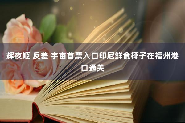 辉夜姬 反差 宇宙首票入口印尼鲜食椰子在福州港口通关
