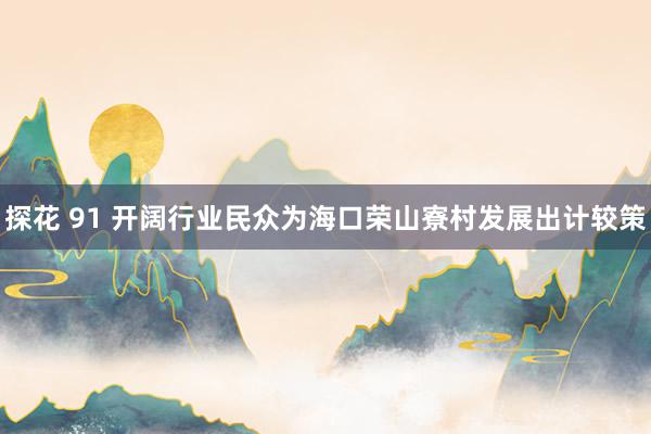 探花 91 开阔行业民众为海口荣山寮村发展出计较策
