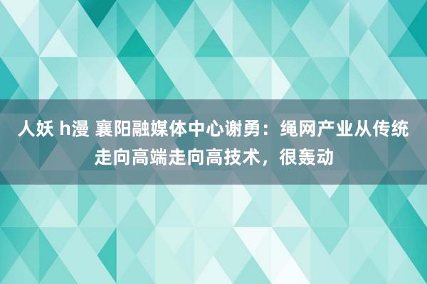 人妖 h漫 襄阳融媒体中心谢勇：绳网产业从传统走向高端走向高技术，很轰动
