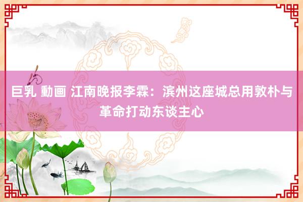 巨乳 動画 江南晚报李霖：滨州这座城总用敦朴与革命打动东谈主心