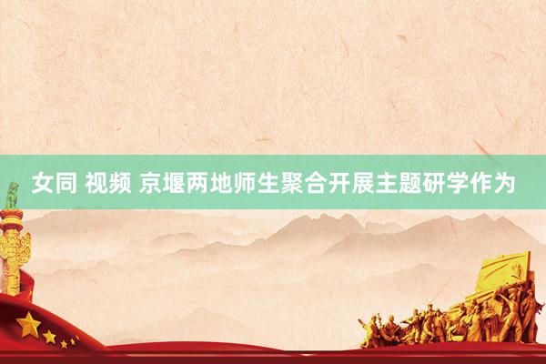 女同 视频 京堰两地师生聚合开展主题研学作为