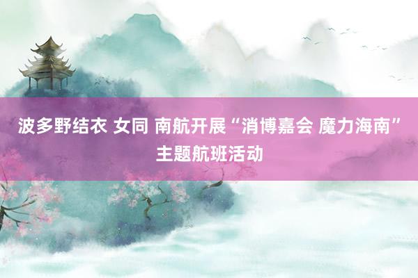 波多野结衣 女同 南航开展“消博嘉会 魔力海南”主题航班活动