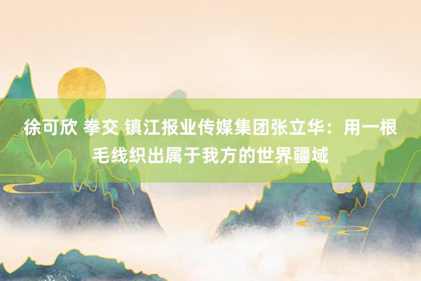 徐可欣 拳交 镇江报业传媒集团张立华：用一根毛线织出属于我方的世界疆域
