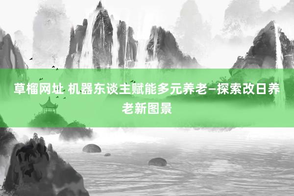 草榴网址 机器东谈主赋能多元养老—探索改日养老新图景