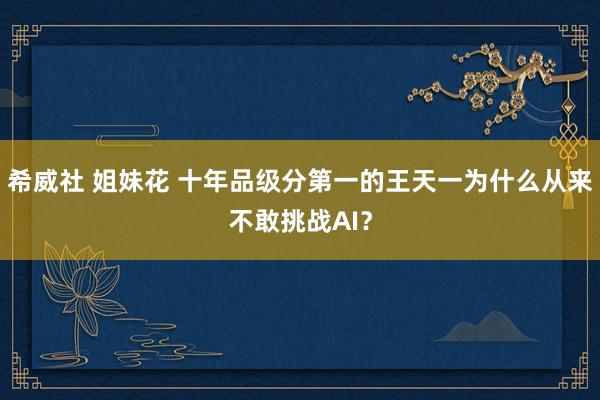 希威社 姐妹花 十年品级分第一的王天一为什么从来不敢挑战AI？