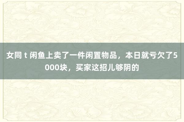 女同 t 闲鱼上卖了一件闲置物品，本日就亏欠了5000块，买家这招儿够阴的