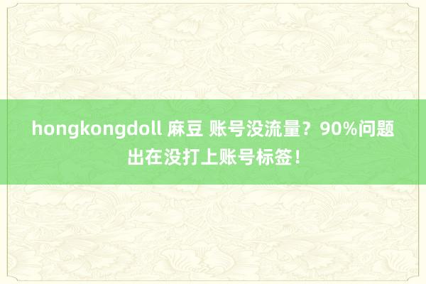 hongkongdoll 麻豆 账号没流量？90%问题出在没打上账号标签！