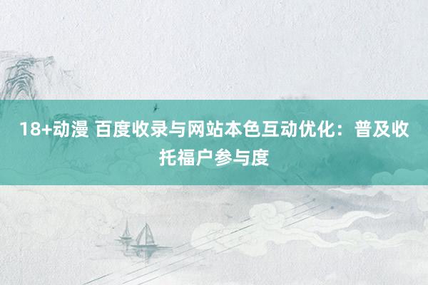 18+动漫 百度收录与网站本色互动优化：普及收托福户参与度