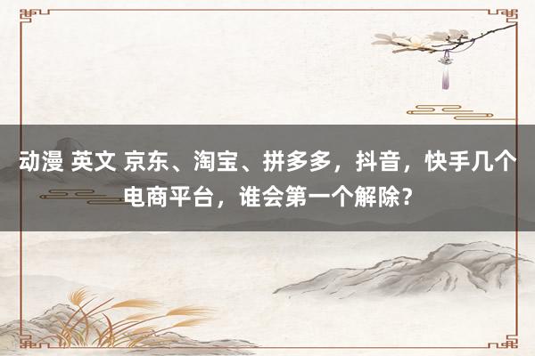 动漫 英文 京东、淘宝、拼多多，抖音，快手几个电商平台，谁会第一个解除？