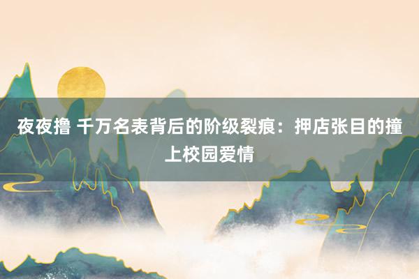 夜夜撸 千万名表背后的阶级裂痕：押店张目的撞上校园爱情