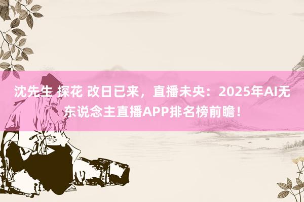 沈先生 探花 改日已来，直播未央：2025年AI无东说念主直播APP排名榜前瞻！