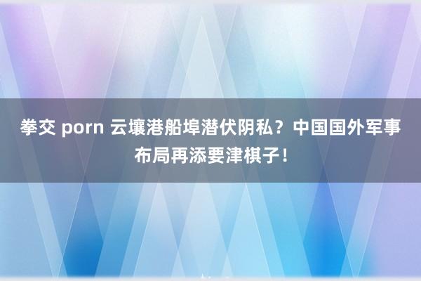 拳交 porn 云壤港船埠潜伏阴私？中国国外军事布局再添要津棋子！