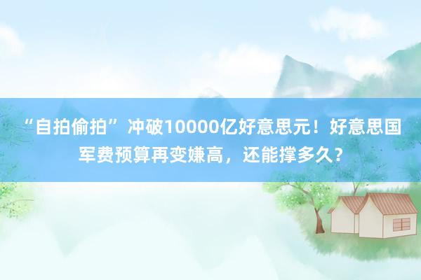 “自拍偷拍” 冲破10000亿好意思元！好意思国军费预算再变嫌高，还能撑多久？