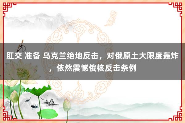 肛交 准备 乌克兰绝地反击，对俄原土大限度轰炸，依然震憾俄核反击条例