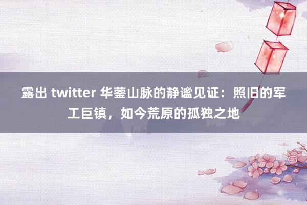 露出 twitter 华蓥山脉的静谧见证：照旧的军工巨镇，如今荒原的孤独之地
