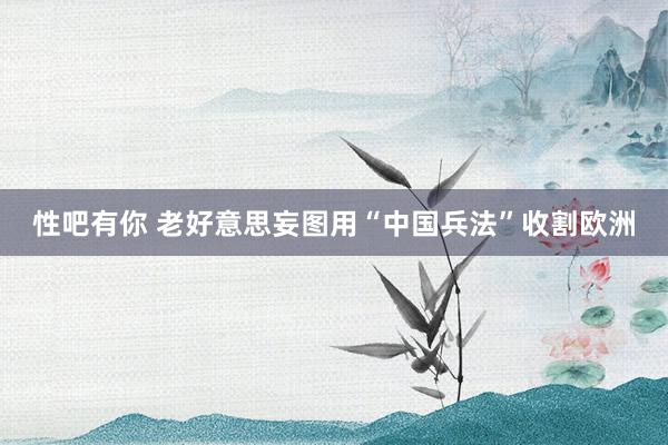 性吧有你 老好意思妄图用“中国兵法”收割欧洲