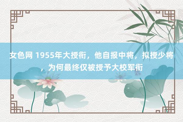 女色网 1955年大授衔，他自报中将，拟授少将，为何最终仅被授予大校军衔