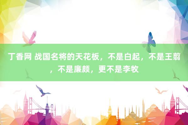 丁香网 战国名将的天花板，不是白起，不是王翦，不是廉颇，更不是李牧