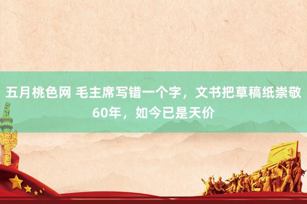 五月桃色网 毛主席写错一个字，文书把草稿纸崇敬60年，如今已是天价