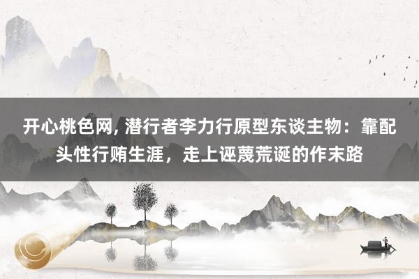 开心桃色网, 潜行者李力行原型东谈主物：靠配头性行贿生涯，走上诬蔑荒诞的作末路