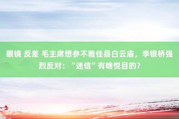 眼镜 反差 毛主席想参不雅佳县白云庙，李银桥强烈反对：“迷信”有啥悦目的？