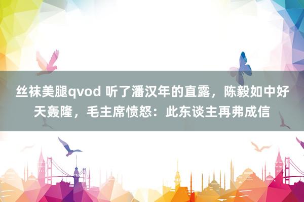丝袜美腿qvod 听了潘汉年的直露，陈毅如中好天轰隆，毛主席愤怒：此东谈主再弗成信