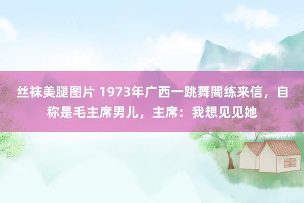 丝袜美腿图片 1973年广西一跳舞闇练来信，自称是毛主席男儿，主席：我想见见她