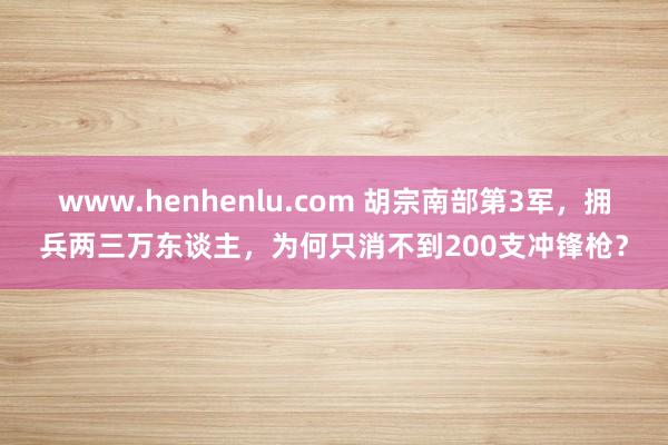 www.henhenlu.com 胡宗南部第3军，拥兵两三万东谈主，为何只消不到200支冲锋枪？