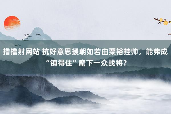 撸撸射网站 抗好意思援朝如若由粟裕挂帅，能弗成“镇得住”麾下一众战将？