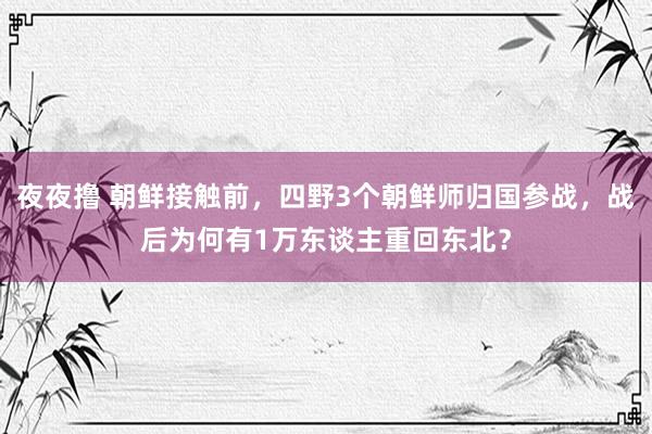 夜夜撸 朝鲜接触前，四野3个朝鲜师归国参战，战后为何有1万东谈主重回东北？