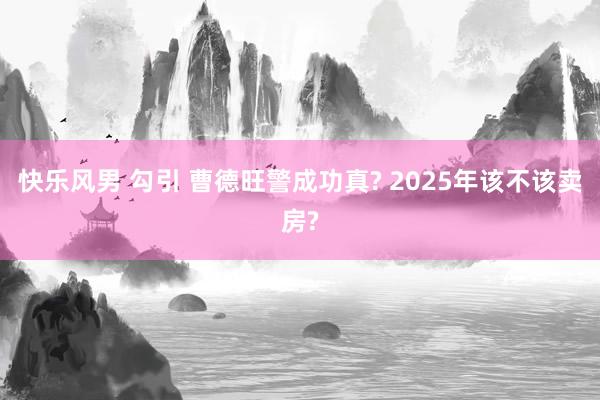 快乐风男 勾引 曹德旺警成功真? 2025年该不该卖房?