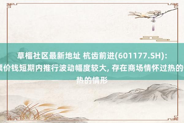 草榴社区最新地址 杭齿前进(601177.SH): 股票价钱短期内推行波动幅度较大, 存在商场情怀过热的情形