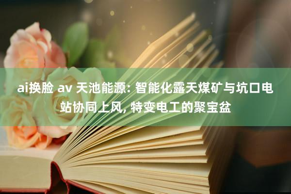 ai换脸 av 天池能源: 智能化露天煤矿与坑口电站协同上风, 特变电工的聚宝盆