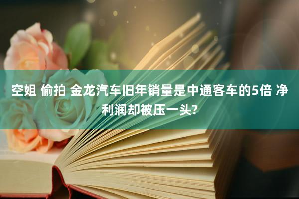空姐 偷拍 金龙汽车旧年销量是中通客车的5倍 净利润却被压一头?