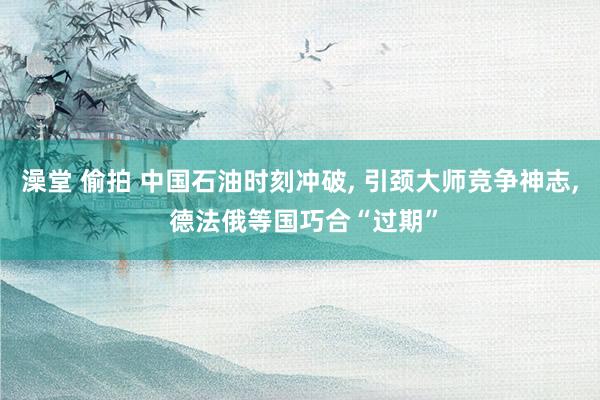 澡堂 偷拍 中国石油时刻冲破, 引颈大师竞争神志, 德法俄等国巧合“过期”