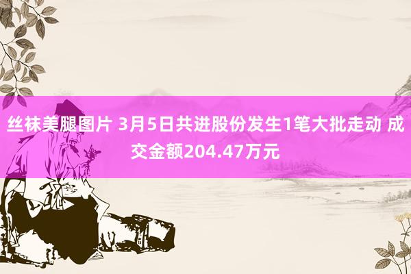 丝袜美腿图片 3月5日共进股份发生1笔大批走动 成交金额204.47万元