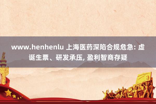 www.henhenlu 上海医药深陷合规危急: 虚诞生票、研发承压, 盈利智商存疑
