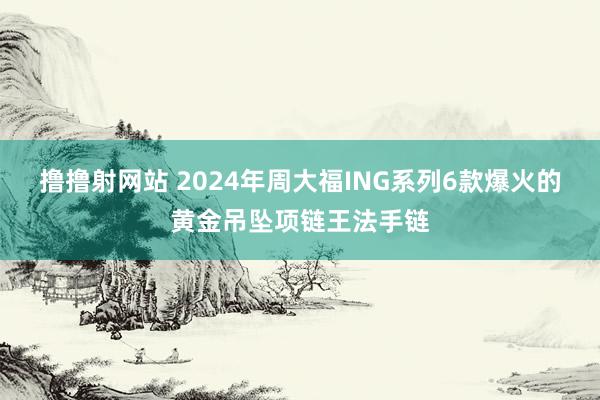 撸撸射网站 2024年周大福ING系列6款爆火的黄金吊坠项链王法手链