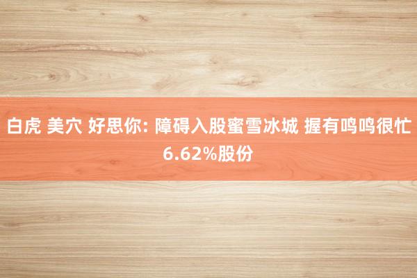 白虎 美穴 好思你: 障碍入股蜜雪冰城 握有鸣鸣很忙6.62%股份
